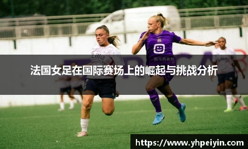 法国女足在国际赛场上的崛起与挑战分析